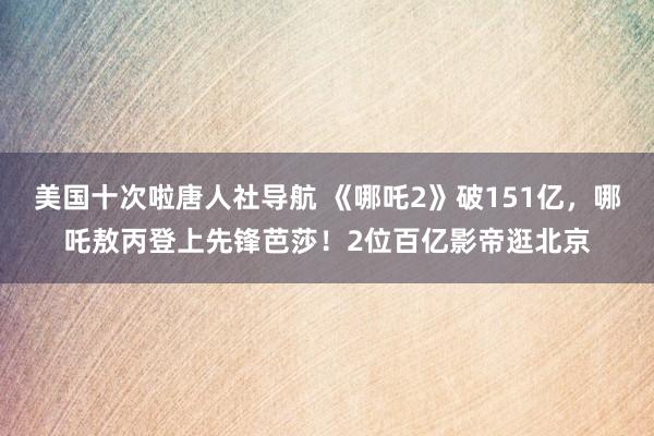 美国十次啦唐人社导航 《哪吒2》破151亿，哪吒敖丙登上先锋芭莎！2位百亿影帝逛北京