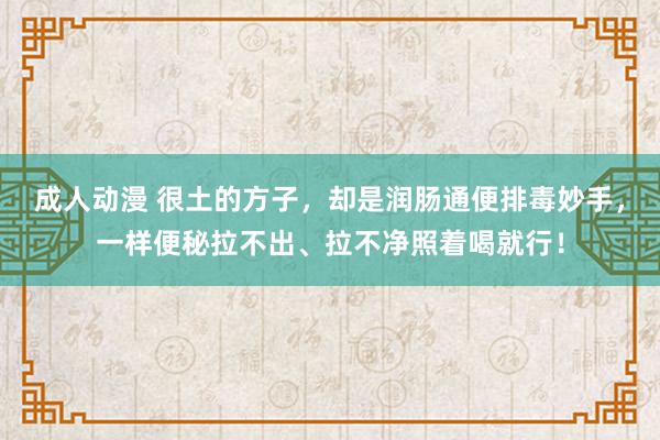 成人动漫 很土的方子，却是润肠通便排毒妙手，一样便秘拉不出、拉不净照着喝就行！