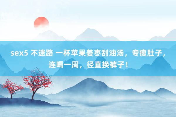 sex5 不迷路 一杯苹果姜枣刮油汤，专瘦肚子，连喝一周，径直换裤子！