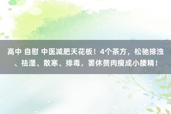 高中 自慰 中医减肥天花板！4个茶方，松驰排浊、祛湿、散寒、排毒，罢休赘肉瘦成小腰精！