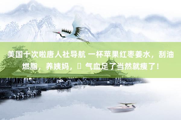 美国十次啦唐人社导航 一杯苹果红枣姜水，刮油燃脂，养姨妈，​气血足了当然就瘦了！