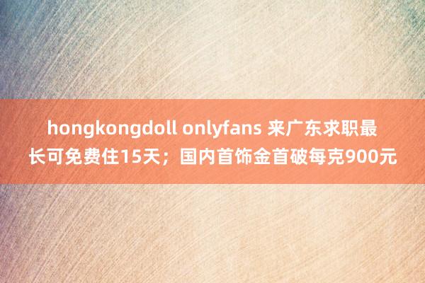 hongkongdoll onlyfans 来广东求职最长可免费住15天；国内首饰金首破每克900元