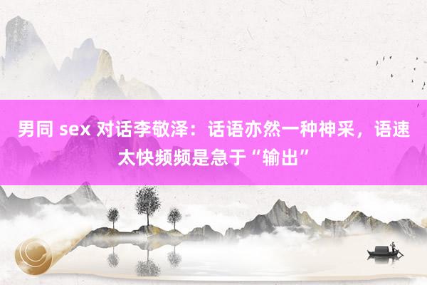 男同 sex 对话李敬泽：话语亦然一种神采，语速太快频频是急于“输出”