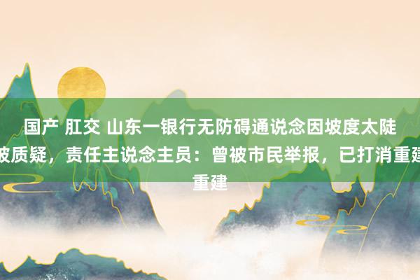 国产 肛交 山东一银行无防碍通说念因坡度太陡被质疑，责任主说念主员：曾被市民举报，已打消重建