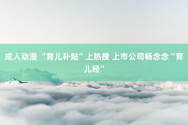 成人动漫 “育儿补贴”上热搜 上市公司畅念念“育儿经”