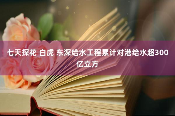 七天探花 白虎 东深给水工程累计对港给水超300亿立方