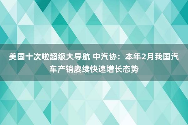 美国十次啦超级大导航 中汽协：本年2月我国汽车产销赓续快速增长态势