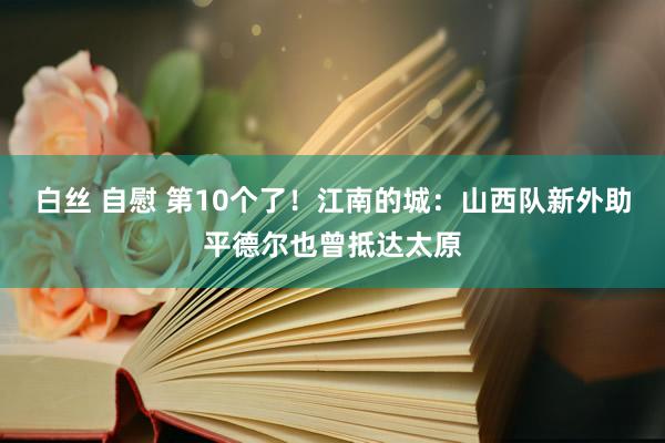 白丝 自慰 第10个了！江南的城：山西队新外助平德尔也曾抵达太原