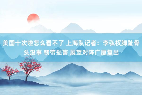 美国十次啦怎么看不了 上海队记者：李弘权脚趾骨头没事 韧带损害 展望对阵广厦复出