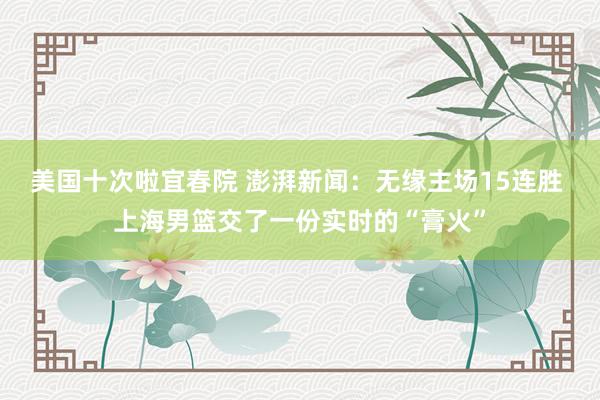 美国十次啦宜春院 澎湃新闻：无缘主场15连胜 上海男篮交了一份实时的“膏火”