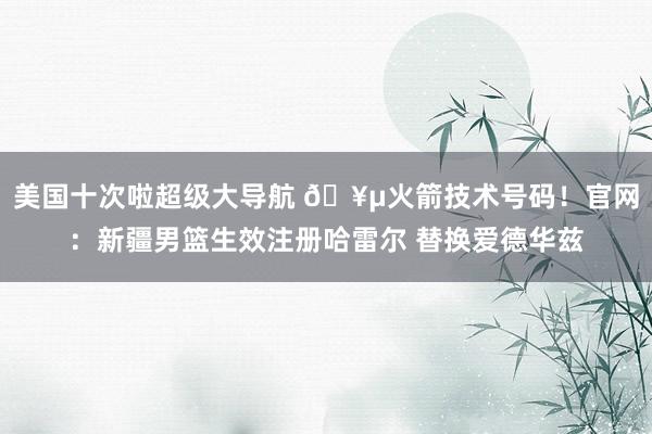 美国十次啦超级大导航 🥵火箭技术号码！官网：新疆男篮生效注册哈雷尔 替换爱德华兹