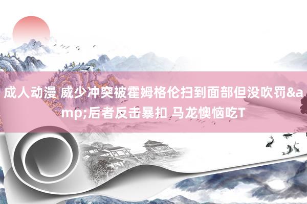 成人动漫 威少冲突被霍姆格伦扫到面部但没吹罚&后者反击暴扣 马龙懊恼吃T