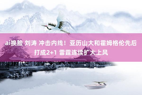 ai换脸 刘涛 冲击内线！亚历山大和霍姆格伦先后打成2+1 雷霆连续扩大上风