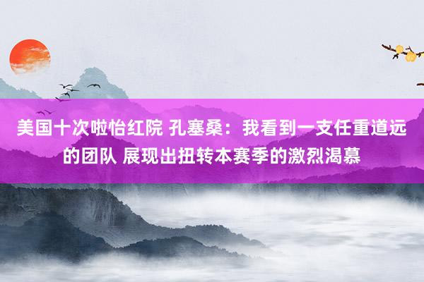 美国十次啦怡红院 孔塞桑：我看到一支任重道远的团队 展现出扭转本赛季的激烈渴慕