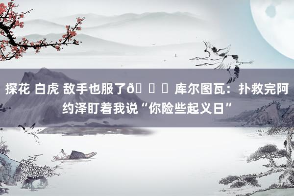 探花 白虎 敌手也服了😂库尔图瓦：扑救完阿约泽盯着我说“你险些起义日”