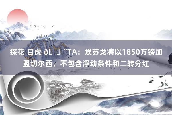 探花 白虎 🚨TA：埃苏戈将以1850万镑加盟切尔西，不包含浮动条件和二转分红