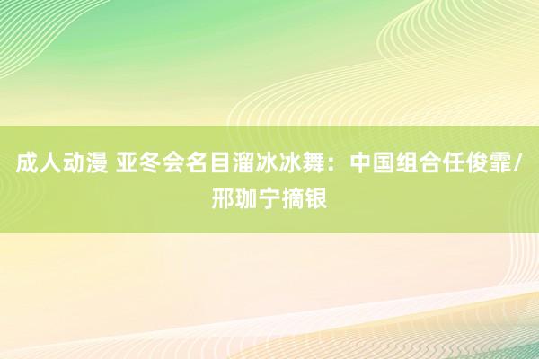 成人动漫 亚冬会名目溜冰冰舞：中国组合任俊霏/邢珈宁摘银