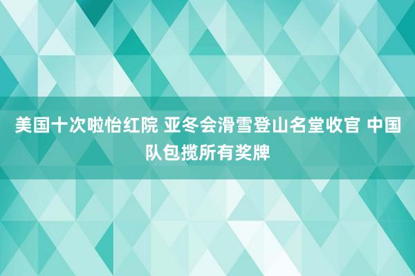 美国十次啦怡红院 亚冬会滑雪登山名堂收官 中国队包揽所有奖牌