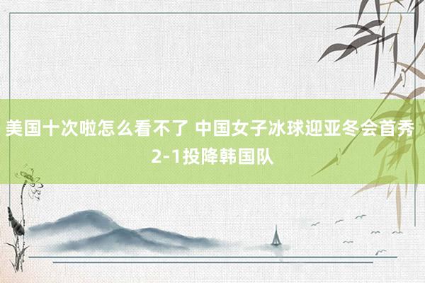 美国十次啦怎么看不了 中国女子冰球迎亚冬会首秀 2-1投降韩国队
