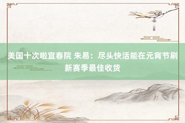 美国十次啦宜春院 朱易：尽头快活能在元宵节刷新赛季最佳收货