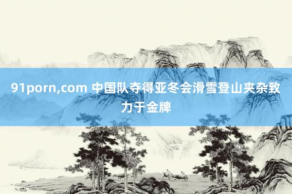 91porn,com 中国队夺得亚冬会滑雪登山夹杂致力于金牌