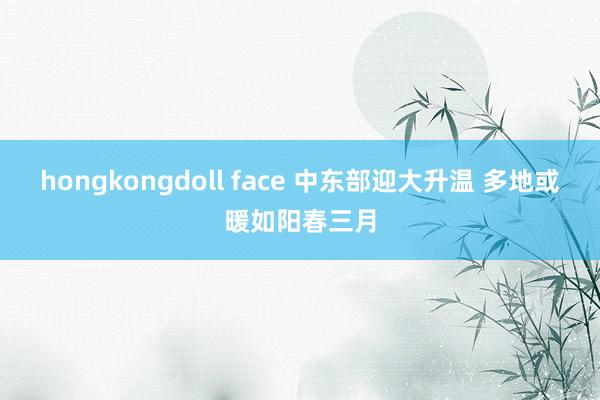 hongkongdoll face 中东部迎大升温 多地或暖如阳春三月