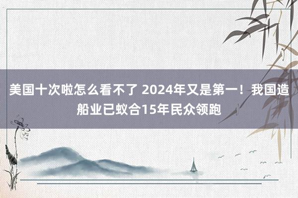 美国十次啦怎么看不了 2024年又是第一！我国造船业已蚁合15年民众领跑