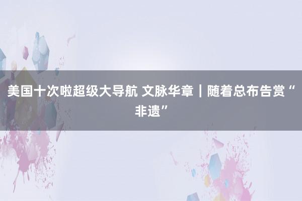 美国十次啦超级大导航 文脉华章｜随着总布告赏“非遗”