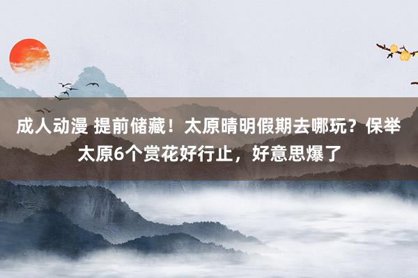 成人动漫 提前储藏！太原晴明假期去哪玩？保举太原6个赏花好行止，好意思爆了