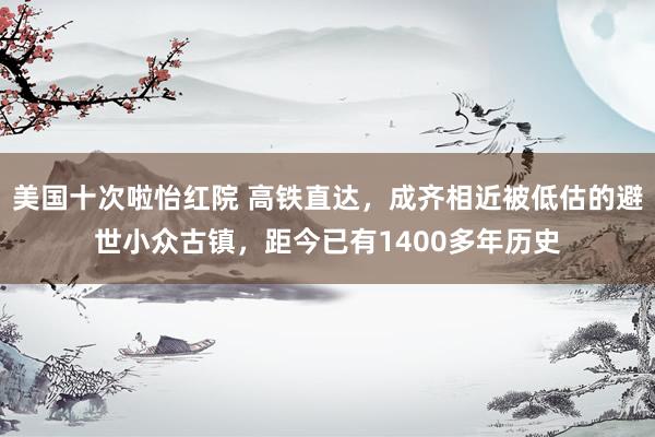 美国十次啦怡红院 高铁直达，成齐相近被低估的避世小众古镇，距今已有1400多年历史
