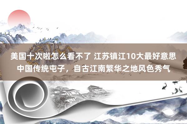 美国十次啦怎么看不了 江苏镇江10大最好意思中国传统屯子，自古江南繁华之地风色秀气