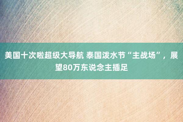 美国十次啦超级大导航 泰国泼水节“主战场”，展望80万东说念主插足