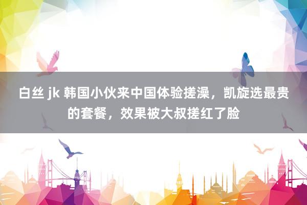 白丝 jk 韩国小伙来中国体验搓澡，凯旋选最贵的套餐，效果被大叔搓红了脸