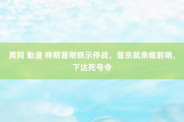 男同 動漫 特朗普刚晓示停战，普京就亲临前哨，下达死号令