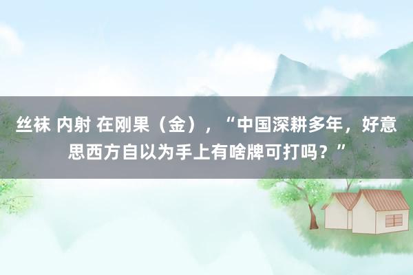 丝袜 内射 在刚果（金），“中国深耕多年，好意思西方自以为手上有啥牌可打吗？”