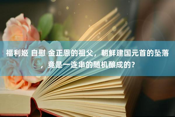 福利姬 自慰 金正恩的祖父，朝鲜建国元首的坠落，竟是一连串的随机酿成的？