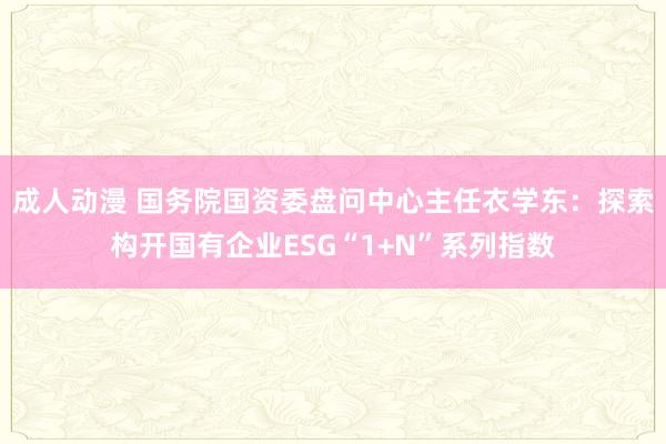 成人动漫 国务院国资委盘问中心主任衣学东：探索构开国有企业ESG“1+N”系列指数