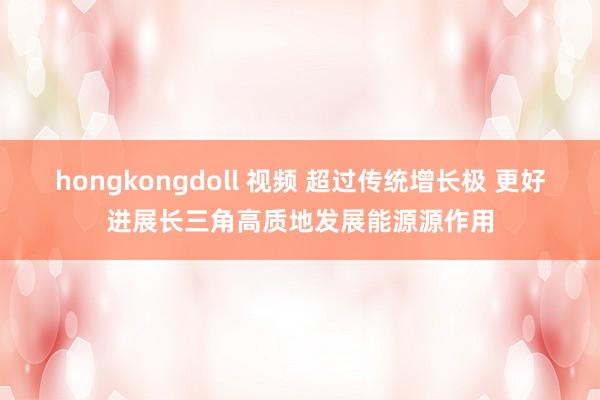 hongkongdoll 视频 超过传统增长极 更好进展长三角高质地发展能源源作用