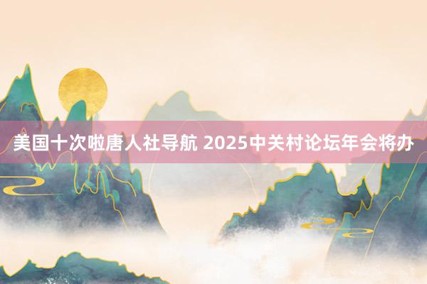 美国十次啦唐人社导航 2025中关村论坛年会将办