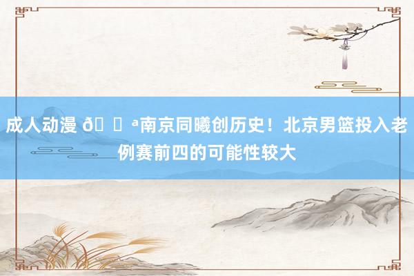 成人动漫 💪南京同曦创历史！北京男篮投入老例赛前四的可能性较大