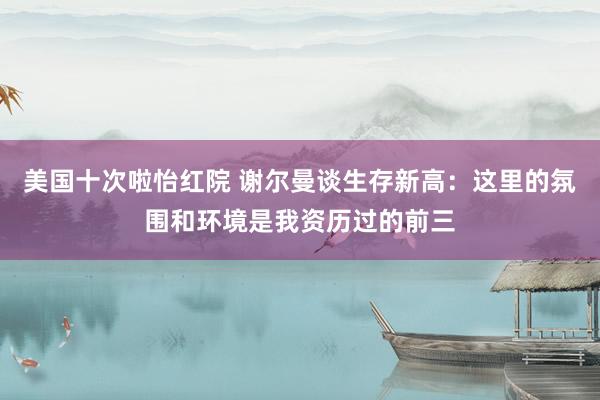 美国十次啦怡红院 谢尔曼谈生存新高：这里的氛围和环境是我资历过的前三