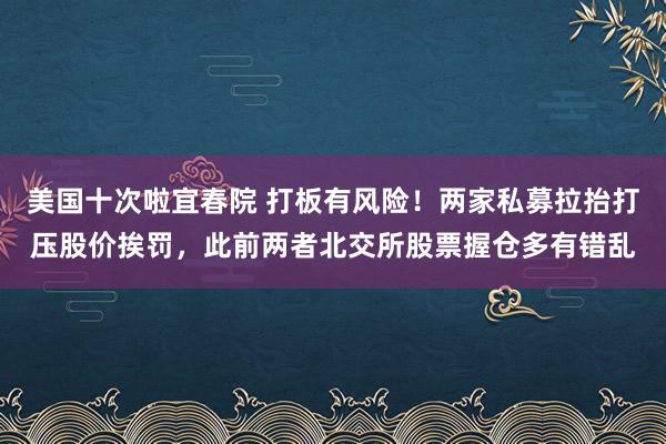 美国十次啦宜春院 打板有风险！两家私募拉抬打压股价挨罚，此前两者北交所股票握仓多有错乱