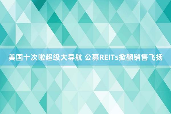 美国十次啦超级大导航 公募REITs掀翻销售飞扬