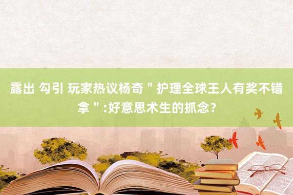露出 勾引 玩家热议杨奇＂护理全球王人有奖不错拿＂:好意思术生的抓念？
