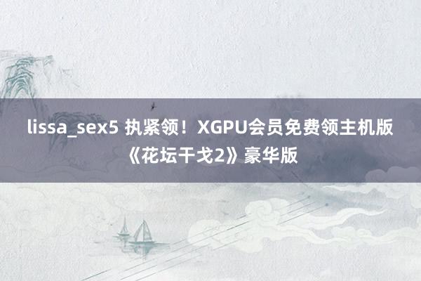 lissa_sex5 执紧领！XGPU会员免费领主机版《花坛干戈2》豪华版