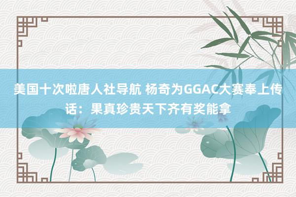 美国十次啦唐人社导航 杨奇为GGAC大赛奉上传话：果真珍贵天下齐有奖能拿