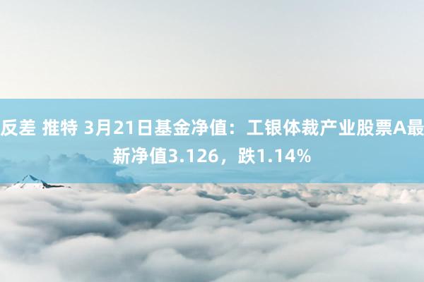 反差 推特 3月21日基金净值：工银体裁产业股票A最新净值3.126，跌1.14%