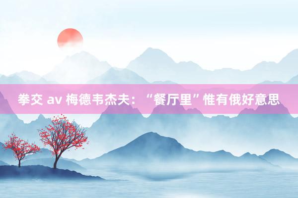 拳交 av 梅德韦杰夫：“餐厅里”惟有俄好意思