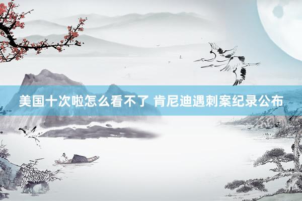 美国十次啦怎么看不了 肯尼迪遇刺案纪录公布