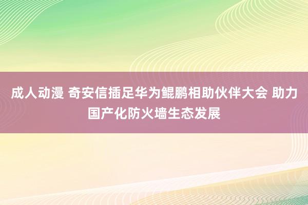 成人动漫 奇安信插足华为鲲鹏相助伙伴大会 助力国产化防火墙生态发展